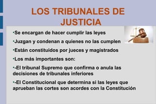 LOS TRIBUNALES DE
JUSTICIA
●

Se encargan de hacer cumplir las leyes

●

Juzgan y condenan a quienes no las cumplen

●

Están constituidos por jueces y magistrados

●

Los más importantes son:

-El tribunal Supremo que confirma o anula las
decisiones de tribunales inferiores
●

-El Constitucional que determina si las leyes que
aprueban las cortes son acordes con la Constitución
●

 
