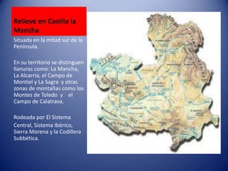 Relieve en Castila la
Mancha
Situada en la mitad sur de la
Península.
En su territorio se distinguen
llanuras como: La Mancha,
La Alcarria, el Campo de
Montiel y La Sagra y otras
zonas de montañas como los
Montes de Toledo y el
Campo de Calatrava.
Rodeada por El Sistema
Central, Sistema Ibérico,
Sierra Morena y la Codillera
Subbética.

 