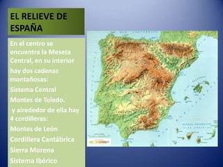 EL RELIEVE DE
ESPAÑA
En el centro se
encuentra la Meseta
Central, en su interior
hay dos cadenas
montañosas:
Sistema Central
Montes de Toledo.
y alrededor de ella hay
4 cordilleras:
Montes de León
Cordillera Cantábrica

Sierra Morena
Sistema Ibérico

 