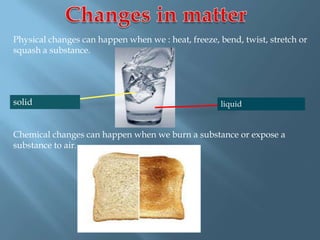 Physical changes can happen when we : heat, freeze, bend, twist, stretch or
squash a substance.
Chemical changes can happen when we burn a substance or expose a
substance to air.
solid liquid
 