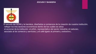 ESCUDO Y BANDERA
El escudo del SENA y la bandera, diseñados a comienzos de la creación de nuestra institución,
reflejan los tres sectores económicos dentro de los cuales se ubica
el accionar de la institución: el piñón, representativo del sector industria; el caduceo,
asociado al de comercio y servicios; y el café ligado al primario y extractivo,.
 