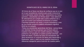 SIGNIFICADO DE EL HIMNO DE EL SENA
•El himno de el Sena nos llena de confianza que en si eso
es lo que necesitamos nosotros para poder evolucionar
nos lo demostrar cando nos dice " avancemos con fuerza
guerrera, ¡ estudiantes con firmes tesón !. Que debemos
de esforzarnos por cumplir todo cuanto soñamos ser y
que por el amor que nosotros le tenemos a nuestra
Colombia luchemos con amor y mucho entusiasmo y eso
es muy bonito porque la palabra entusiasmo significa
DIOS en mi corazón.
•Todos los estudiantes aprendices del Sena ; somos libres
con distintas formas de pensar que el futuro esta en
nuestras manos y que con nuestro esfuerzo y trabajo
podremos ver progresar a nuestra querida Colombia , con
todas las ideas y sueños de todos los estudiantes del
Sena tendremos un conjunto de ideas para desarrollar y
finalmente todos y cada uno de nosotros haremos la
diferencia trabajando para el servicio de nuestra patria.
 