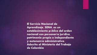 El Servicio Nacional de
Aprendizaje, SENA, es un
establecimiento público del orden
nacional con personería jurídica,
patrimonio propio e independiente
y autonomía administrativa.
Adscrito al Ministerio del Trabajo
de Colombia
 