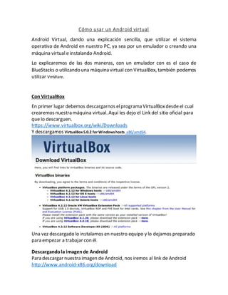 Cómo usar un Android virtual
Android Virtual, dando una explicación sencilla, que utilizar el sistema
operativo de Android en nuestro PC, ya sea por un emulador o creando una
máquina virtual e instalando Android.
Lo explicaremos de las dos maneras, con un emulador con es el caso de
BlueStacks o utilizando una máquina virtual con VirtualBox, también podemos
utilizar VmWare.
Con VirtualBox
En primer lugar debemos descargarnos elprograma VirtualBoxdesde el cual
crearemos nuestra máquina virtual. Aquí les dejo el Link del sitio oficial para
que lo descarguen.
https://www.virtualbox.org/wiki/Downloads
Y descargamos VirtualBox5.0.2 for Windowshosts x86/amd64.
Una vez descargado lo instalamos en nuestro equipo y lo dejamos preparado
para empezar a trabajar con él.
Descargandola imagende Android
Para descargar nuestra imagen de Android, nos iremos al link de Android
http://www.android-x86.org/download
 