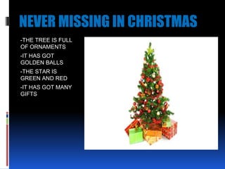 NEVER MISSING IN CHRISTMAS
-THE TREE IS FULL
OF ORNAMENTS
-IT HAS GOT
GOLDEN BALLS
-THE STAR IS
GREEN AND RED
-IT HAS GOT MANY
GIFTS
 