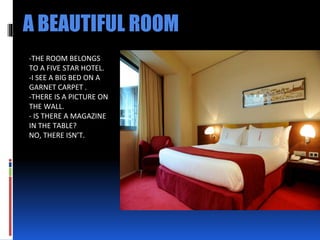 A BEAUTIFUL ROOM
-THE ROOM BELONGS
TO A FIVE STAR HOTEL.
-I SEE A BIG BED ON A
GARNET CARPET .
-THERE IS A PICTURE ON
THE WALL.
- IS THERE A MAGAZINE
IN THE TABLE?
NO, THERE ISN’T.
 