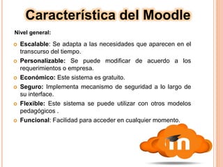  Escalable: Se adapta a las necesidades que aparecen en el
transcurso del tiempo.
 Personalizable: Se puede modificar de acuerdo a los
requerimientos o empresa.
 Económico: Este sistema es gratuito.
 Seguro: Implementa mecanismo de seguridad a lo largo de
su interface.
 Flexible: Este sistema se puede utilizar con otros modelos
pedagógicos .
 Funcional: Facilidad para acceder en cualquier momento.
Característica del Moodle
Nivel general:
 