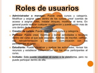  Administrador o manager: Puede crear cursos y categoría.
Modificar y asignar roles dentro de los cursos, crear cuentas de
acceso a asignar roles, instalar bloques, modificar el tema. En
general puede realizar cualquier modificación y puede existir mas de
uno dentro de la plataforma.
 Creador de cursos: Puede crear nuevos cursos y categoría.
 Profesor: Puede crear, modificar y borrar actividades o recursos
dentro del curso al que este asignado. Además de inscribir, calificar,
dar retroalimentación y establecer comunicación con los
participantes al curso.
 Estudiante: Puede visualizar y realizar las actividades, revisar los
recursos y establecer comunicación con los otros participantes al
curso.
 Invitado: Solo puede visualizar el curso o la plataforma, pero no
puede participar dentro de ella.
Roles de usuarios
 