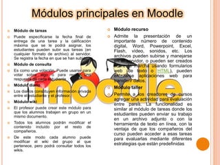Módulos principales en Moodle
 Módulo de tareas
 Puede especificarse la fecha final de
entrega de una tarea y la calificación
máxima que se le podrá asignar, los
estudiantes pueden subir sus tareas (en
cualquier formato de archivo) al servidor.
Se registra la fecha en que se han subido
 Módulo de consulta
 Es como una votación. Puede usarse para
votar sobre algo o para recibir una
respuesta de cada estudiante
 Módulo diario
 Los diarios constituyen información privada
entre el estudiante y el profesor.
 Módulo wiki
 El profesor puede crear este módulo para
que los alumnos trabajen en grupo en un
mismo documento.
 Todos los alumnos podrán modificar el
contenido incluido por el resto de
compañeros.
 De este modo cada alumno puede
modificar el wiki del grupo al que
pertenece, pero podrá consultar todos los
wikis.
 Módulo recurso
 Admite la presentación de un
importante número de contenido
digital, Word, Powerpoint, Excel,
Flash, vídeo, sonidos, etc. Los
archivos pueden subirse y manejarse
en el servidor, o pueden ser creados
sobre la marcha usando formularios
web (de texto o HTML), pueden
enlazarse aplicaciones web para
transferir datos.
 Módulo taller
 Permite a los creadores de cursos
agregar una actividad para evaluación
entre pares. La funcionalidad es
similar al módulo de tareas donde los
estudiantes pueden enviar su trabajo
en un archivo adjunto o con la
herramienta de texto en línea, con la
ventaja de que los compañeros del
curso pueden acceder a esas tareas
para evaluarlas mediante diferentes
estrategias que están predefinidas
 