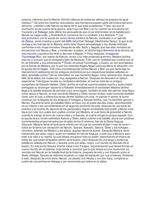avecina, mientras que la Alianza Shinobi (alianza de todas las aldeas) se prepara de igual
manera.61 De entre los muertos resucitados, dos hermanos poseen parte del chakra del zorro
demonio, y debido a ello Naruto se alerta de lo que está sucediendo.62 Una vez que el
muchacho se da cuenta de la guerra, este huye con Bee y en su camino se encuentra con
Tsunade y el Raikage; este último los persuade de que no se entrometan en la batalla pero
Naruto se niega a ello, y finalmente lo convence de ir a combatir a los Akatsuki.63 Los
dos jinchūrikis, con la ayuda de varios clones sombra de Naruto, combaten a un ejército
de Zetsus, seres creados a partir del ADN del primer Hokage (Hashirama Senju), lo que le da
ventaja a las fuerzas de la Alianza; entre tanto Gaara (el kazekage) y los demás shinobis
confrontan a los ninjas revividos. Después de ello, Itachi y Nagato que han sido revividos se
encuentran con Naruto y Bee, y comienzan a pelear; el Uchiha logra liberarse de la técnica de
resurrección y ayuda a los otros a derrotar a Nagato.64 Poco después, el segundo
Tsuchikage Muu, por medio de Kabuto, revive a su más poderoso guerrero, Madara Uchiha;
esto da a conocer que el verdadero líder de Akatsuki, Tobi, usó en realidad ese nombre con el
fin de intimidar a sus adversarios.65 Ōnoki -el actual Tsuchikage- y Gaara, se ven acorralados
por la fuerza de Madara, por lo que los restantes Kages llegan para equilibrar la situación; con
la ayuda del rin'negan, Tobi crea una emboscada contra Naruto y Bee, ya que tiene bajo su
merced los 6 cadáveres de los antiguos jinchūrikiscon sus respectivas bestias selladas en
ellos. la batalla contra Tobi se intensifica, en ese momento llegan como refuerzo dos ninjas de
élite de la aldea, los cuales son muy apegados a Naruto. Después de descubrir el <jütsu>
especial de Tobi logran revelar su verdadera identidad, el cual se trata de un antiguo
compañero de Kakashi Hatake, Obito Uchiha el cual se suponía estaba muerto y quien había
entregado su sharingan izquierdo a Kakashi. Inmediatamente el verdadero Madara Uchiha
llega a la batalla después de derrotar a los cinco kages, también el resto del ejército ninja llega
como apoyo a Naruto, en ese momento Madara y Obito reviven al diez colas conocido también
como Jubi el cual, a diferencia de las demás bestias con cola, no pienza ni siente, la lucha
continua con la llegada de los antiguos 4 hokages y Sasuke Uchiha, que ha decidido apoyar a
Naruto. Durante la serie de batallas Obito se hace con el poder del diez colas, absorbiéndolo
en su interior y así convirtiéndose en el segundo jinchūriki de este, después de una serie de
eventos y la muerte de algunos de los personajes, logran arrebatarle este poder y liberar a los
bijus con cola, los cuales son vueltos a tomar por Madara, el cual hiere de gravedad a Naruto
cuando le extrajo al zorro de nueve colas y a Sasuke, al cual le encajo su propia espada. Con
la ayuda de los recién redimidos Kabuto y Obito, estos vuelven a la batalla, ahora con poderes
incrementados proporcionados por el sabio de los 6 caminos, hijo de la Diosa Kaguya
Otsusuki. Madara lanza el tsukuyomi infinito con el cual se concreta el plan <<ojo de luna>>,
todos en la tierra con excepción de Naruto, Sasuke, Kakashi, Sakura, Obito y los hokages
revividos, además de Madara y los zetsus quedan dentro la ilusión. Después Madara seria
traicionado por zetsu negro, quien en realidad es hijo de Kaguya, y este usa a Madara para
traer a la vida a su madre, la cual desea recuperar todo su poder, absorbiendo el chakra de
todos los que están atrapados dentro de la ilusión, pero después de una larga y poderosa
batalla es sellada por Naruto y Sasuke junto con zetsu negro, y el mundo es liberado de la
ilusión. En ese punto Sasuke intenta matar a los 5 kages, argumentando que desea formar un
nuevo mundo sin el sistema ninja dando a conocer que lo que desea es una revolución, es
vencido por Naruto en la batalla final de la historia, después de esto y con Kakashi como el
Sexto Hokage, Sasuke se redimirá iniciando un viaje de expiación por sus crímenes. Posterior
a esto, después de unos años, Naruto, ya casado con Hinata y con dos hijos, cumpliría su
sueño de convertirse en Hokage y ser reconocido por todos en la aldea.
 