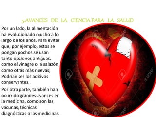 5.AVANCES DE LA CIENCIAPARA LA SALUD
Por un lado, la alimentación
ha evolucionado mucho a lo
largo de los años. Para evitar
que, por ejemplo, estos se
pongan pochos se usan
tanto opciones antiguas,
como el vinagre o la salazón,
como otras más nuevas;
Podrían ser los aditivos
conservantes.
Por otra parte, también han
ocurrido grandes avances en
la medicina, como son las
vacunas, técnicas
diagnósticas o las medicinas.
 