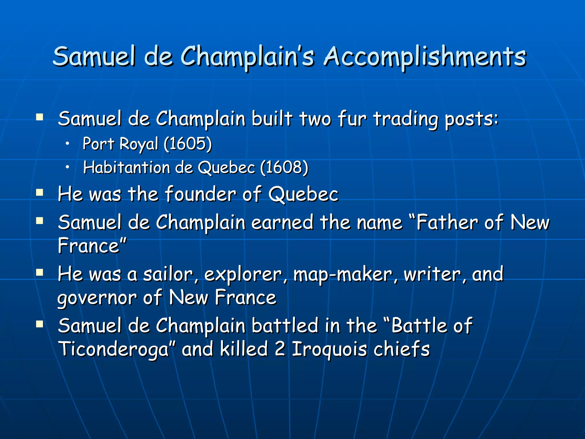 Samuel de Champlain’s  Accomplishments  Samuel de Champlain  built two fur trading posts:  Port Royal (1605)  Habitantion de Quebec (1608) He  was the founder of Quebec Samuel de Champlain earned the name “Father of New France” He was a  sailor, explorer, map-maker, writer, and governor of New France  Samuel de Champlain  battled in the “Battle of Ticonderoga” and killed 2 Iroquois chiefs 