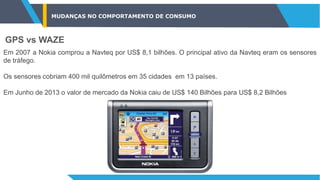 MUDANÇAS NO COMPORTAMENTO DE CONSUMO
GPS vs WAZE
Em 2007 a Nokia comprou a Navteq por US$ 8,1 bilhões. O principal ativo da Navteq eram os sensores
de tráfego.
Os sensores cobriam 400 mil quilômetros em 35 cidades em 13 países.
Em Junho de 2013 o valor de mercado da Nokia caiu de US$ 140 Bilhões para US$ 8,2 Bilhões
 