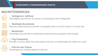 PLANEJANDO A TRANSFORMAÇÃO DIGITAL
MACROTENDENCIAS
• Inteligência Artificial
Tecnologias que tornam as coisas e os processos mais inteligentes.
• Realidade Aumentada
Recurso responsável por permitir a interação entre o mundo virtual e o mundo real.
• Blockchain
Tecnologia que permite a autenticação distribuída de quaisquer informações.
• Fog Computing
Permite o uso do poder de computação local com a centralização de dados em cloud.
• Internet das Coisas
Tecnologia que conecta objetos à internet.
 