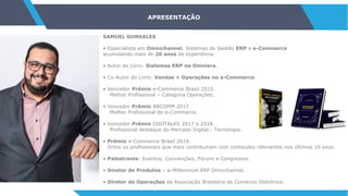 APRESENTAÇÃO
SAMUEL GONSALES
• Especialista em Omnichannel, Sistemas de Gestão ERP e e-Commerce
acumulando mais de 20 anos de experiência.
• Autor do Livro: Sistemas ERP na Omniera.
• Co-Autor do Livro: Vendas + Operações no e-Commerce.
• Vencedor Prêmio e-Commerce Brasil 2015.
Melhor Profissional – Categoria Operações.
• Vencedor Prêmio ABCOMM 2017.
Melhor Profissional de e-Commerce.
• Vencedor Prêmio DIGITALKS 2017 e 2018.
Profissional destaque do Mercado Digital - Tecnologia.
• Prêmio e-Commerce Brasil 2019.
Entre os profissionais que mais contribuíram com conteúdos relevantes nos últimos 10 anos.
• Palestrante: Eventos, Convenções, Fóruns e Congressos.
• Diretor de Produtos – e-Millennium ERP Omnichannel.
• Diretor de Operações da Associação Brasileira de Comércio Eletrônico.
 