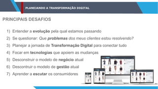 PLANEJANDO A TRANSFORMAÇÃO DIGITAL
PRINCIPAIS DESAFIOS
1) Entender a evolução pela qual estamos passando
2) Se questionar: Que problemas dos meus clientes estou resolvendo?
3) Planejar a jornada de Transformação Digital para conectar tudo
4) Focar em tecnologias que apoiem as mudanças
5) Desconstruir o modelo de negócio atual
6) Descontruir o modelo de gestão atual
7) Aprender a escutar os consumidores
 