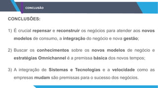 CONCLUSÃO
CONCLUSÕES:
1) É crucial repensar e reconstruir os negócios para atender aos novos
modelos de consumo, a integração do negócio e nova gestão;
2) Buscar os conhecimentos sobre os novos modelos de negócio e
estratégias Omnichannel é a premissa básica dos novos tempos;
3) A integração de Sistemas e Tecnologias e a velocidade como as
empresas mudam são premissas para o sucesso dos negócios.
 