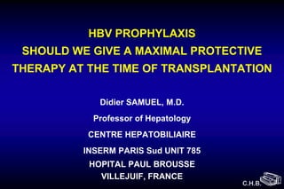 HBV PROPHYLAXIS
 SHOULD WE GIVE A MAXIMAL PROTECTIVE
THERAPY AT THE TIME OF TRANSPLANTATION

             Didier SAMUEL, M.D.
            Professor of Hepatology
           CENTRE HEPATOBILIAIRE
          INSERM PARIS Sud UNIT 785
           HOPITAL PAUL BROUSSE
             VILLEJUIF, FRANCE
                                      C.H.B.
 