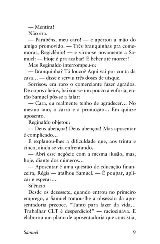 9Samuel
— Mentira!
Não era.
— Parabéns, meu caro! — e apertou a mão do
amigo promovido. — Três branquinhas pra come-
morar, Regiclênio! — e virou-se novamente a Sa-
muel: — Hoje é pra acabar! É beber até morrer!
Mas Reginaldo interrompeu-o:
— Branquinha? Tá louco? Aqui vai por conta da
casa… — disse e serviu três doses de uísque.
Sorrisos: era raro o comerciante fazer agrados.
De copos cheios, baixou-se um pouco a euforia, en-
tão Samuel pôs-se a falar:
— Cara, eu realmente tenho de agradecer… No
mesmo ano, o carro e a promoção… Em quinze
aposento.
Reginaldo objetou:
— Deus abençoa! Deus abençoa! Mas aposentar
é complicado…
E explanou-lhes a dificuldade que, aos trinta e
cinco, ainda se via enfrentando.
— Abri esse negócio com a mesma ilusão, mas,
hoje, diante dos números…
— Aposentar é uma questão de educação finan-
ceira, Régis — atalhou Samuel. — É poupar, apli-
car e esperar…
Silêncio.
Desde os dezessete, quando entrou no primeiro
emprego, a Samuel tomou-lhe a obsessão da apo-
sentadoria precoce. “Tanto para fazer da vida…
Trabalhar CLT é desperdício!” — raciocinava. E
elaborou um plano de aposentadoria que consistia,
 