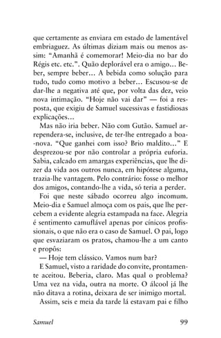 99Samuel
que certamente as enviara em estado de lamentável
embriaguez. As últimas diziam mais ou menos as-
sim: “Amanhã é comemorar! Meio-dia no bar do
Régis etc. etc.”. Quão deplorável era o amigo… Be-
ber, sempre beber… A bebida como solução para
tudo, tudo como motivo a beber… Escusou-se de
dar-lhe a negativa até que, por volta das dez, veio
nova intimação. “Hoje não vai dar” — foi a res-
posta, que exigiu de Samuel sucessivas e fastidiosas
explicações…
Mas não iria beber. Não com Gutão. Samuel ar-
rependera-se, inclusive, de ter-lhe entregado a boa-
-nova. “Que ganhei com isso? Brio maldito…” E
desprezou-se por não controlar a própria euforia.
Sabia, calcado em amargas experiências, que lhe di-
zer da vida aos outros nunca, em hipótese alguma,
trazia-lhe vantagem. Pelo contrário: fosse o melhor
dos amigos, contando-lhe a vida, só teria a perder.
Foi que neste sábado ocorreu algo incomum.
Meio-dia e Samuel almoça com os pais, que lhe per-
cebem a evidente alegria estampada na face. Alegria
é sentimento camuflável apenas por cínicos profis-
sionais, o que não era o caso de Samuel. O pai, logo
que esvaziaram os pratos, chamou-lhe a um canto
e propôs:
— Hoje tem clássico. Vamos num bar?
E Samuel, visto a raridade do convite, prontamen-
te aceitou. Beberia, claro. Mas qual o problema?
Uma vez na vida, outra na morte. O álcool já lhe
não ditava a rotina, deixara de ser inimigo mortal.
Assim, seis e meia da tarde lá estavam pai e filho
 