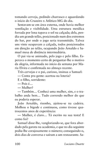100 Luciano Duarte
tomando cerveja, pedindo churrasco e aguardando
o início do Cruzeiro x Atlético-MG do dia.
Sentavam-se em área externa, onde havia melhor
ventilação e visibilidade. Uma estrutura metálica
forrada por lona tapava o sol na calçada; dela, pen-
dia um grande telão, posicionado num dos extremos
do bar, por onde o jogo seria transmitido. Talvez
uns vinte ocupavam a calçada, todos posicionados
em direção ao telão, ocupando João Arnaldo e Sa-
muel mesa de distância intermediária.
O pai via-se animado, pelo jogo e pelo filho. Es-
perava o momento certo de perguntar-lhe o motivo
da alegria, informada no início da semana por Ma-
ria Elvira e confirmada no almoço recente.
Três cervejas e o pai, curioso, insinua a Samuel:
— Conta pra gente: acertou na loteria?
E o filho, sorridente:
— Pois é…
— Mulher?
— Também… Conheci uma mulher, sim, e o tra-
balho anda bem… Tudo correndo melhor do que
eu poderia esperar.
João Arnaldo, risonho, ajeitou-se na cadeira.
Molhou o bigode e continuou, como tivesse qua-
trocentos anos de experiência:
— Mulher, é claro… Tá escrito na sua testa! E
como foi?
Samuel disse-lhe, vangloriando-se, que fora abor-
dado pela garota na academia, e que no dia seguinte
pediu-lhe corajosamente o número; conseguindo-o,
dois dias de conversa e saíram a um restaurante. Sa-
 