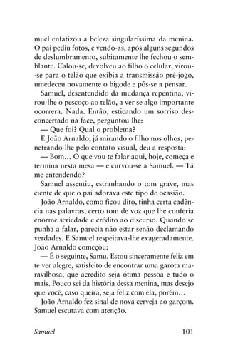 101Samuel
muel enfatizou a beleza singularíssima da menina.
O pai pediu fotos, e vendo-as, após alguns segundos
de deslumbramento, subitamente lhe fechou o sem-
blante. Calou-se, devolveu ao filho o celular, virou-
-se para o telão que exibia a transmissão pré-jogo,
umedeceu novamente o bigode e pôs-se a pensar.
Samuel, desentendido da mudança repentina, vi-
rou-lhe o pescoço ao telão, a ver se algo importante
ocorrera. Nada. Então, esticando um sorriso des-
concertado na face, perguntou-lhe:
— Que foi? Qual o problema?
E João Arnaldo, já mirando o filho nos olhos, pe-
netrando-lhe pelo contato visual, deu a resposta:
— Bom… O que vou te falar aqui, hoje, começa e
termina nesta mesa — e curvou-se a Samuel. — Tá
me entendendo?
Samuel assentiu, estranhando o tom grave, mas
ciente de que o pai adorava este tipo de ocasião.
João Arnaldo, como ficou dito, tinha certa cadên-
cia nas palavras, certo tom de voz que lhe conferia
enorme seriedade e crédito ao discurso. Quando se
punha a falar, parecia não estar senão declamando
verdades. E Samuel respeitava-lhe exageradamente.
João Arnaldo começou:
— É o seguinte, Samu. Estou sinceramente feliz em
te ver alegre, satisfeito de encontrar uma garota ma-
ravilhosa, que acredito seja ótima pessoa e tudo o
mais. Pouco sei da história dessa menina, mas desejo
que você, caso queira, seja feliz com ela, porém…
João Arnaldo fez sinal de nova cerveja ao garçom.
Samuel escutava com atenção.
 