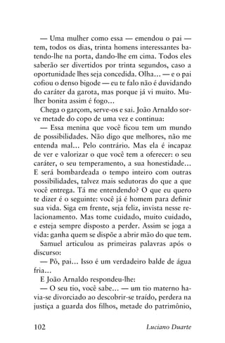 102 Luciano Duarte
— Uma mulher como essa — emendou o pai —
tem, todos os dias, trinta homens interessantes ba-
tendo-lhe na porta, dando-lhe em cima. Todos eles
saberão ser divertidos por trinta segundos, caso a
oportunidade lhes seja concedida. Olha… — e o pai
cofiou o denso bigode — eu te falo não é duvidando
do caráter da garota, mas porque já vi muito. Mu-
lher bonita assim é fogo…
Chega o garçom, serve-os e sai. João Arnaldo sor-
ve metade do copo de uma vez e continua:
— Essa menina que você ficou tem um mundo
de possibilidades. Não digo que melhores, não me
entenda mal… Pelo contrário. Mas ela é incapaz
de ver e valorizar o que você tem a oferecer: o seu
caráter, o seu temperamento, a sua honestidade…
E será bombardeada o tempo inteiro com outras
possibilidades, talvez mais sedutoras do que a que
você entrega. Tá me entendendo? O que eu quero
te dizer é o seguinte: você já é homem para definir
sua vida. Siga em frente, seja feliz, invista nesse re-
lacionamento. Mas tome cuidado, muito cuidado,
e esteja sempre disposto a perder. Assim se joga a
vida: ganha quem se dispõe a abrir mão do que tem.
Samuel articulou as primeiras palavras após o
discurso:
— Pô, pai… Isso é um verdadeiro balde de água
fria…
E João Arnaldo respondeu-lhe:
— O seu tio, você sabe… — um tio materno ha-
via-se divorciado ao descobrir-se traído, perdera na
justiça a guarda dos filhos, metade do patrimônio,
 