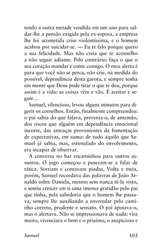 103Samuel
tendo a outra metade vendida em um ano para sal-
dar-lhe a pensão exigida pela ex-esposa, a empresa
lhe foi acometida crise violentíssima, e o homem
acabou por suicidar-se. — Eu te falo porque quero
a sua felicidade. Mas não creia que te aconselho
a não seguir adiante. Pelo contrário: faça o que o
seu coração mandar e conte comigo. O meu alerta é
para que você não se perca, não crie, na medida do
possível, dependência desta garota, e sempre tenha
em mente que Deus pode tirar o que te deu, porque
assim é a vida: as coisas vêm e vão. É aceitar e se-
guir…
Samuel, silencioso, levou alguns minutos para di-
gerir os conselhos. Então, finalmente compreendeu:
o pai sabia do que falava, prevenia-o, de antemão,
dos riscos que alguém em dependência emocional
incorre, das ameaças provenientes da fomentação
de expectativas, em suma: de tudo aquilo que Sa-
muel já sabia, mas, estimulado do envolvimento,
era incapaz de observar.
A conversa no bar encaminhou para outros as-
suntos. O jogo começou e puseram-se a falar de
tática. Sorriam e contavam piadas. Volta e meia,
porém, Samuel recordava das palavras de João Ar-
naldo sobre Daniela, mesmo sem nunca tê-la visto,
e sentiu crescer em si uma imensa gratidão pelo pai
que tinha, pela sabedoria que o homem lhe passa-
va, sempre lhe auxiliando a enveredar pelo cami-
nho correto, prudente e sensato. O pai apoiava-o,
mas o alertava. Não se impressionava de nada: vira
muito, vivenciara o bom e o péssimo, o auspicioso e
 