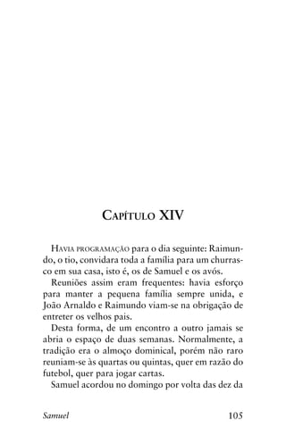 105Samuel
Capítulo XIV
Havia programação para o dia seguinte: Raimun-
do, o tio, convidara toda a família para um churras-
co em sua casa, isto é, os de Samuel e os avós.
Reuniões assim eram frequentes: havia esforço
para manter a pequena família sempre unida, e
João Arnaldo e Raimundo viam-se na obrigação de
entreter os velhos pais.
Desta forma, de um encontro a outro jamais se
abria o espaço de duas semanas. Normalmente, a
tradição era o almoço dominical, porém não raro
reuniam-se às quartas ou quintas, quer em razão do
futebol, quer para jogar cartas.
Samuel acordou no domingo por volta das dez da
 