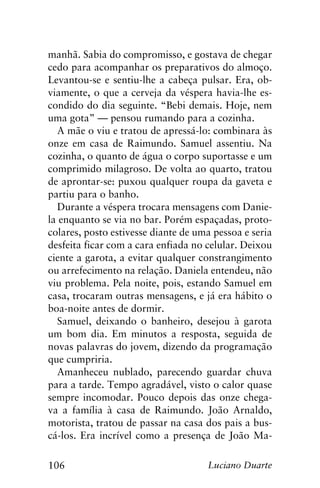 106 Luciano Duarte
manhã. Sabia do compromisso, e gostava de chegar
cedo para acompanhar os preparativos do almoço.
Levantou-se e sentiu-lhe a cabeça pulsar. Era, ob-
viamente, o que a cerveja da véspera havia-lhe es-
condido do dia seguinte. “Bebi demais. Hoje, nem
uma gota” — pensou rumando para a cozinha.
A mãe o viu e tratou de apressá-lo: combinara às
onze em casa de Raimundo. Samuel assentiu. Na
cozinha, o quanto de água o corpo suportasse e um
comprimido milagroso. De volta ao quarto, tratou
de aprontar-se: puxou qualquer roupa da gaveta e
partiu para o banho.
Durante a véspera trocara mensagens com Danie-
la enquanto se via no bar. Porém espaçadas, proto-
colares, posto estivesse diante de uma pessoa e seria
desfeita ficar com a cara enfiada no celular. Deixou
ciente a garota, a evitar qualquer constrangimento
ou arrefecimento na relação. Daniela entendeu, não
viu problema. Pela noite, pois, estando Samuel em
casa, trocaram outras mensagens, e já era hábito o
boa-noite antes de dormir.
Samuel, deixando o banheiro, desejou à garota
um bom dia. Em minutos a resposta, seguida de
novas palavras do jovem, dizendo da programação
que cumpriria.
Amanheceu nublado, parecendo guardar chuva
para a tarde. Tempo agradável, visto o calor quase
sempre incomodar. Pouco depois das onze chega-
va a família à casa de Raimundo. João Arnaldo,
motorista, tratou de passar na casa dos pais a bus-
cá-los. Era incrível como a presença de João Ma-
 