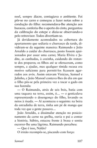 107Samuel
noel, sempre álacre, contagiava o ambiente. Foi
pôr-se no carro e começou a fazer notas sobre a
condução do filho: recomendava-lhe atenção aos
buracos, conferiu-lhe o aperto do cinto, perguntou
da calibração do estepe e dizia-se observando-o
pelo retrovisor. Todos divertiam-se.
Já devidamente acomodados na cobertura do
apartamento que sediaria o churrasco da tarde, di-
vidiram-se da seguinte maneira: Raimundo e João
Arnaldo a cuidar do churrasco, posto fossem apai-
xonados por assar uma carne; Maria Elvira e Ju-
dite, as cunhadas, à cozinha, cuidando do restan-
te dos preparos; os filhos até se ofereceram, como
sempre, a ajudar, mas qualquer tímida recusa era
motivo suficiente para permiti-los ficassem agar-
rados aos avós. Assim estavam Vinícius, Samuel e
Julinho, e João Manoel contava-lhes do dia em que
o filho pôs-se pela primeira vez a tocar o gado em
sua fazenda:
— O Raimundo, atrás de seis bois, batia com
uma taquara na terra, assim, ó… — e gesticulava
representando o desengonço do filho, levando os
netos à risada. — Aí aconteceu o seguinte: na beira
da estradinha de terra, tinha um pé de manga que
toda vez que a gente passava…
João Arnaldo, a dissimular atenção no posicio-
namento da carne na grelha, ouvia o pai a contar
a história. Súbito, estacou frente à brasa e sentiu
escorrer-lhe uma lágrima. Raimundo percebeu:
— Que é isso, Naldo?
O irmão recompôs-se, piscando com força:
 