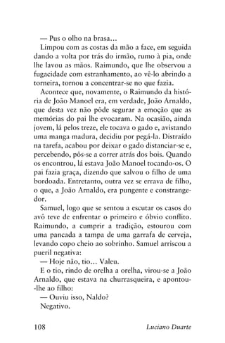 108 Luciano Duarte
— Pus o olho na brasa…
Limpou com as costas da mão a face, em seguida
dando a volta por trás do irmão, rumo à pia, onde
lhe lavou as mãos. Raimundo, que lhe observou a
fugacidade com estranhamento, ao vê-lo abrindo a
torneira, tornou a concentrar-se no que fazia.
Acontece que, novamente, o Raimundo da histó-
ria de João Manoel era, em verdade, João Arnaldo,
que desta vez não pôde segurar a emoção que as
memórias do pai lhe evocaram. Na ocasião, ainda
jovem, lá pelos treze, ele tocava o gado e, avistando
uma manga madura, decidiu por pegá-la. Distraído
na tarefa, acabou por deixar o gado distanciar-se e,
percebendo, pôs-se a correr atrás dos bois. Quando
os encontrou, lá estava João Manoel tocando-os. O
pai fazia graça, dizendo que salvou o filho de uma
bordoada. Entretanto, outra vez se errava de filho,
o que, a João Arnaldo, era pungente e constrange-
dor.
Samuel, logo que se sentou a escutar os casos do
avô teve de enfrentar o primeiro e óbvio conflito.
Raimundo, a cumprir a tradição, estourou com
uma pancada a tampa de uma garrafa de cerveja,
levando copo cheio ao sobrinho. Samuel arriscou a
pueril negativa:
— Hoje não, tio… Valeu.
E o tio, rindo de orelha a orelha, virou-se a João
Arnaldo, que estava na churrasqueira, e apontou-
-lhe ao filho:
— Ouviu isso, Naldo?
Negativo.
 