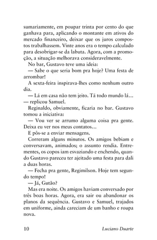 10 Luciano Duarte
sumariamente, em poupar trinta por cento do que
ganhava para, aplicando o montante em ativos do
mercado financeiro, deixar que os juros compos-
tos trabalhassem. Vinte anos era o tempo calculado
para desobrigar-se da labuta. Agora, com a promo-
ção, a situação melhorava consideravelmente.
No bar, Gustavo teve uma ideia:
— Sabe o que seria bom pra hoje? Uma festa de
arrombar!
A sexta-feira inspirava-lhes como nenhum outro
dia.
— Lá em casa não tem jeito. Tá todo mundo lá…
— replicou Samuel.
Reginaldo, obviamente, ficaria no bar. Gustavo
tomou a iniciativa:
— Vou ver se arrumo alguma coisa pra gente.
Deixa eu ver nos meus contatos…
E pôs-se a enviar mensagens.
Correram alguns minutos. Os amigos bebiam e
conversavam, animados; o assunto rendia. Entre-
mentes, os copos iam esvaziando e enchendo, quan-
do Gustavo pareceu ter ajeitado uma festa para dali
a duas horas.
— Fecha pra gente, Regimilson. Hoje tem segun-
do tempo!
— Já, Gutão?
Mas era noite. Os amigos haviam conversado por
três boas horas. Agora, era sair ou abandonar os
planos da sequência. Gustavo e Samuel, trajados
em uniforme, ainda careciam de um banho e roupa
nova.
 