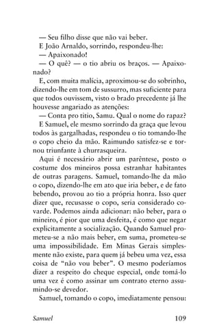 109Samuel
— Seu filho disse que não vai beber.
E João Arnaldo, sorrindo, respondeu-lhe:
— Apaixonado!
— O quê? — o tio abriu os braços. — Apaixo-
nado?
E, com muita malícia, aproximou-se do sobrinho,
dizendo-lhe em tom de sussurro, mas suficiente para
que todos ouvissem, visto o brado precedente já lhe
houvesse angariado as atenções:
— Conta pro titio, Samu. Qual o nome do rapaz?
E Samuel, ele mesmo sorrindo da graça que levou
todos às gargalhadas, respondeu o tio tomando-lhe
o copo cheio da mão. Raimundo satisfez-se e tor-
nou triunfante à churrasqueira.
Aqui é necessário abrir um parêntese, posto o
costume dos mineiros possa estranhar habitantes
de outras paragens. Samuel, tomando-lhe da mão
o copo, dizendo-lhe em ato que iria beber, e de fato
bebendo, provou ao tio a própria honra. Isso quer
dizer que, recusasse o copo, seria considerado co-
varde. Podemos ainda adicionar: não beber, para o
mineiro, é pior que uma desfeita, é como que negar
explicitamente a socialização. Quando Samuel pro-
meteu-se a não mais beber, em suma, prometeu-se
uma impossibilidade. Em Minas Gerais simples-
mente não existe, para quem já bebeu uma vez, essa
coisa de “não vou beber”. O mesmo poderíamos
dizer a respeito do cheque especial, onde tomá-lo
uma vez é como assinar um contrato eterno assu-
mindo-se devedor.
Samuel, tomando o copo, imediatamente pensou:
 