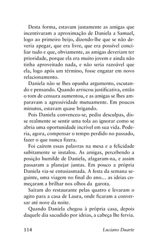 114 Luciano Duarte
Desta forma, estavam justamente as amigas que
incentivaram a aproximação de Daniela a Samuel,
logo ao primeiro beijo, dizendo-lhe que se não de-
veria apegar, que era livre, que era possível conci-
liar tudo e que, obviamente, as amigas deveriam ter
prioridade, porque ela era muito jovem e ainda não
tinha aproveitado nada, e não seria razoável que
ela, logo após um término, fosse engatar em novo
relacionamento.
Daniela não se lhes opunha argumento, escutan-
do e pensando. Quando arriscou justificativa, então
o tom de censura aumentou, e as amigas se lhes am-
paravam a agressividade mutuamente. Em poucos
minutos, estavam quase brigando.
Pois Daniela convenceu-se, pediu desculpas, dis-
se realmente se sentir uma tola ao ignorar como se
abria uma oportunidade incrível em sua vida. Pode-
ria, agora, compensar o tempo perdido no passado,
fazer o que nunca fizera.
Foi caírem essas palavras na mesa e a felicidade
subitamente se instalou. As amigas, percebendo a
posição humilde de Daniela, afagaram-na, e assim
passaram a planejar juntas. Em pouco a própria
Daniela via-se entusiasmada. A festa da semana se-
guinte, uma viagem no final do ano… as ideias co-
meçaram a brilhar nos olhos da garota.
Saíram do restaurante pelas quatro e levaram o
agito para a casa de Laura, onde ficaram a conver-
sar até nove da noite.
Quando Daniela chegou à própria casa, depois
daquele dia sacudido por ideias, a cabeça lhe fervia.
 