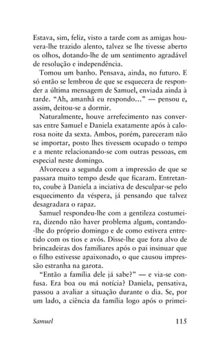 115Samuel
Estava, sim, feliz, visto a tarde com as amigas hou-
vera-lhe trazido alento, talvez se lhe tivesse aberto
os olhos, dotando-lhe de um sentimento agradável
de resolução e independência.
Tomou um banho. Pensava, ainda, no futuro. E
só então se lembrou de que se esquecera de respon-
der a última mensagem de Samuel, enviada ainda à
tarde. “Ah, amanhã eu respondo…” — pensou e,
assim, deitou-se a dormir.
Naturalmente, houve arrefecimento nas conver-
sas entre Samuel e Daniela exatamente após à calo-
rosa noite da sexta. Ambos, porém, pareceram não
se importar, posto lhes tivessem ocupado o tempo
e a mente relacionando-se com outras pessoas, em
especial neste domingo.
Alvoreceu a segunda com a impressão de que se
passara muito tempo desde que ficaram. Entretan-
to, coube à Daniela a inciativa de desculpar-se pelo
esquecimento da véspera, já pensando que talvez
desagradara o rapaz.
Samuel respondeu-lhe com a gentileza costumei-
ra, dizendo não haver problema algum, contando-
-lhe do próprio domingo e de como estivera entre-
tido com os tios e avós. Disse-lhe que fora alvo de
brincadeiras dos familiares após o pai insinuar que
o filho estivesse apaixonado, o que causou impres-
são estranha na garota.
“Então a família dele já sabe?” — e via-se con-
fusa. Era boa ou má notícia? Daniela, pensativa,
passou a avaliar a situação durante o dia. Se, por
um lado, a ciência da família logo após o primei-
 