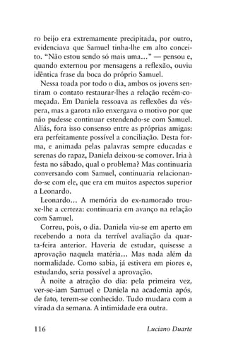 116 Luciano Duarte
ro beijo era extremamente precipitada, por outro,
evidenciava que Samuel tinha-lhe em alto concei-
to. “Não estou sendo só mais uma…” — pensou e,
quando externou por mensagens a reflexão, ouviu
idêntica frase da boca do próprio Samuel.
Nessa toada por todo o dia, ambos os jovens sen-
tiram o contato restaurar-lhes a relação recém-co-
meçada. Em Daniela ressoava as reflexões da vés-
pera, mas a garota não enxergava o motivo por que
não pudesse continuar estendendo-se com Samuel.
Aliás, fora isso consenso entre as próprias amigas:
era perfeitamente possível a conciliação. Desta for-
ma, e animada pelas palavras sempre educadas e
serenas do rapaz, Daniela deixou-se comover. Iria à
festa no sábado, qual o problema? Mas continuaria
conversando com Samuel, continuaria relacionan-
do-se com ele, que era em muitos aspectos superior
a Leonardo.
Leonardo… A memória do ex-namorado trou-
xe-lhe a certeza: continuaria em avanço na relação
com Samuel.
Correu, pois, o dia. Daniela viu-se em aperto em
recebendo a nota da terrível avaliação da quar-
ta-feira anterior. Haveria de estudar, quisesse a
aprovação naquela matéria… Mas nada além da
normalidade. Como sabia, já estivera em piores e,
estudando, seria possível a aprovação.
À noite a atração do dia: pela primeira vez,
ver-se-iam Samuel e Daniela na academia após,
de fato, terem-se conhecido. Tudo mudara com a
virada da semana. A intimidade era outra.
 