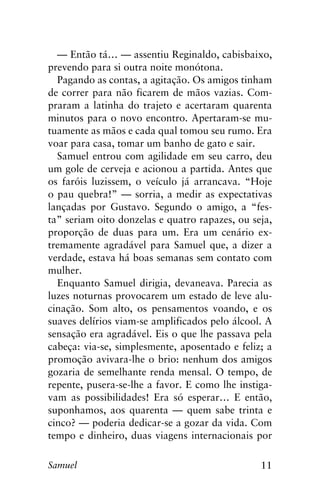 11Samuel
— Então tá… — assentiu Reginaldo, cabisbaixo,
prevendo para si outra noite monótona.
Pagando as contas, a agitação. Os amigos tinham
de correr para não ficarem de mãos vazias. Com-
praram a latinha do trajeto e acertaram quarenta
minutos para o novo encontro. Apertaram-se mu-
tuamente as mãos e cada qual tomou seu rumo. Era
voar para casa, tomar um banho de gato e sair.
Samuel entrou com agilidade em seu carro, deu
um gole de cerveja e acionou a partida. Antes que
os faróis luzissem, o veículo já arrancava. “Hoje
o pau quebra!” — sorria, a medir as expectativas
lançadas por Gustavo. Segundo o amigo, a “fes-
ta” seriam oito donzelas e quatro rapazes, ou seja,
proporção de duas para um. Era um cenário ex-
tremamente agradável para Samuel que, a dizer a
verdade, estava há boas semanas sem contato com
mulher.
Enquanto Samuel dirigia, devaneava. Parecia as
luzes noturnas provocarem um estado de leve alu-
cinação. Som alto, os pensamentos voando, e os
suaves delírios viam-se amplificados pelo álcool. A
sensação era agradável. Eis o que lhe passava pela
cabeça: via-se, simplesmente, aposentado e feliz; a
promoção avivara-lhe o brio: nenhum dos amigos
gozaria de semelhante renda mensal. O tempo, de
repente, pusera-se-lhe a favor. E como lhe instiga-
vam as possibilidades! Era só esperar… E então,
suponhamos, aos quarenta — quem sabe trinta e
cinco? — poderia dedicar-se a gozar da vida. Com
tempo e dinheiro, duas viagens internacionais por
 