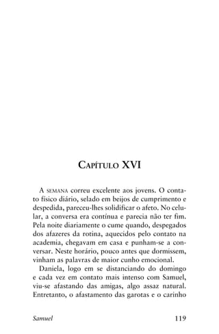 119Samuel
Capítulo XVI
A semana correu excelente aos jovens. O conta-
to físico diário, selado em beijos de cumprimento e
despedida, pareceu-lhes solidificar o afeto. No celu-
lar, a conversa era contínua e parecia não ter fim.
Pela noite diariamente o cume quando, despegados
dos afazeres da rotina, aquecidos pelo contato na
academia, chegavam em casa e punham-se a con-
versar. Neste horário, pouco antes que dormissem,
vinham as palavras de maior cunho emocional.
Daniela, logo em se distanciando do domingo
e cada vez em contato mais intenso com Samuel,
viu-se afastando das amigas, algo assaz natural.
Entretanto, o afastamento das garotas e o carinho
 