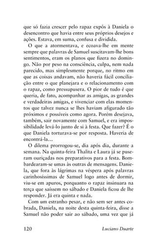 120 Luciano Duarte
que só fazia crescer pelo rapaz expôs à Daniela o
desencontro que havia entre seus próprios desejos e
ações. Estava, em suma, confusa e dividida.
O que a atormentava, e ecoava-lhe em mente
sempre que palavras de Samuel suscitavam-lhe bons
sentimentos, eram os planos que fizera no domin-
go. Não por peso na consciência, culpa, nem nada
parecido, mas simplesmente porque, no ritmo em
que as coisas andavam, não haveria fácil concilia-
ção entre o que planejara e o relacionamento com
o rapaz, como pressupusera. O pior de tudo é que
queria, de fato, acompanhar as amigas, as grandes
e verdadeiras amigas, e vivenciar com elas momen-
tos que talvez nunca se lhes haviam afigurado tão
próximos e possíveis como agora. Porém desejava,
também, sair novamente com Samuel, e era impos-
sibilidade levá-lo junto de si à festa. Que fazer? É o
que Daniela torturava-se por resposta. Haveria de
encontrá-la…
O dilema prorrogou-se, dia após dia, durante a
semana. Na quinta-feira Thalita e Laura já se puse-
ram ouriçadas nos preparativos para a festa. Bom-
bardearam-se umas às outras de mensagens. Danie-
la, que fora às lágrimas na véspera após palavras
carinhosíssimas de Samuel logo antes de dormir,
viu-se em apuros, porquanto o rapaz insinuara na
terça que saíssem no sábado e Daniela ficou de lhe
responder. Já era quinta e nada.
Com um estranho pesar, e não sem ser antes co-
brada, Daniela, na noite desta quinta-feira, disse a
Samuel não poder sair ao sábado, uma vez que já
 