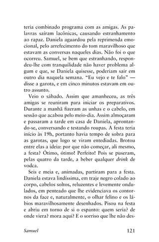 121Samuel
teria combinado programa com as amigas. As pa-
lavras saíram lacônicas, causando estranhamento
ao rapaz. Daniela aguardou pela reprimenda emo-
cional, pelo arrefecimento do tom maravilhoso que
estavam as conversas naqueles dias. Não foi o que
ocorreu. Samuel, se bem que estranhando, respon-
deu-lhe com tranquilidade não haver problema al-
gum e que, se Daniela quisesse, poderiam sair em
outro dia naquela semana. “Eu vejo e te falo” —
disse a garota, e em cinco minutos estavam em ou-
tro assunto.
Veio o sábado. Assim que amanheceu, as três
amigas se reuniram para iniciar os preparativos.
Durante a manhã fizeram as unhas e o cabelo, em
sessão que acabou pelo meio-dia. Assim almoçaram
e passaram a tarde em casa de Daniela, aprontan-
do-se, conversando e testando roupas. A festa teria
início às 19h, portanto havia tempo de sobra para
as garotas, que logo se viram entediadas. Brotou
entre elas a ideia: por que não começar, ali mesmo,
a festa? Ótimo, ótimo! Perfeito! Pois se puseram,
pelas quatro da tarde, a beber qualquer drink de
vodca.
Seis e meia e, animadas, partiram para a festa.
Daniela estava lindíssima, em traje negro colado ao
corpo, cabelos soltos, reluzentes e levemente ondu-
lados, em penteado que lhe evidenciava os contor-
nos da face e, naturalmente, o olhar felino e os lá-
bios maravilhosamente desenhados. Pisou na festa
e abriu em torno de si o espanto: quem seria? de
onde viera? mora aqui? E o sorriso que lhe não des-
 