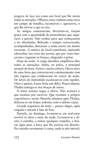 122 Luciano Duarte
pregava da face era como um farol que lhe atraía
todas as atenções. Olhares, esses vinham como tiros
em campo de batalha, incontáveis e agressivos, o
que lhe elevou o ego ao céu.
As amigas comentavam, divertiam-se, faziam
graça com a quantidade de pretendentes que anga-
riava a garota. Não tardou para que começassem
a ser abordadas. Bebendo e sempre conversando,
acompanhadas, deixaram a noite correr em ânimo
crescente. A música do local contribuía, injetando
adrenalina nas veias das jovens, que por vezes dan-
çavam e erguiam os braços, chegando a gritar.
Onze da noite. A carga alcoólica amplificou-lhes
todas as sensações. Subiu, no palco, a principal
atração da festa. Gritos e muita euforia. Havia mais
de uma hora que conversavam continuamente com
três rapazes que conheceram no correr da noite.
Os níveis de intimidade escalaram-se com rapidez.
Onze e quinze, Laura beija um deles. Pouco depois,
Thalita entrega-se nos braços de outro.
O leitor tentará negar o óbvio. Não aceitará o
que estamos por escrever. Que examine a própria
experiência e aceite: Daniela, minutos após Thalita,
deliciou-se em beijos ardentes com o último rapaz.
Grande sequência de noite… parece alegre, após
rasgada e atirada à lata de lixo.
Daniela, no domingo, levantou-se em mal-estar
terrível às duas e meia da tarde. Levantou-se e di-
reto à cozinha, a tomar qualquer remédio, a bus-
car água para a boca que lhe parecia um deserto.
Da cozinha novamente à cama, onde se pôs imóvel,
 