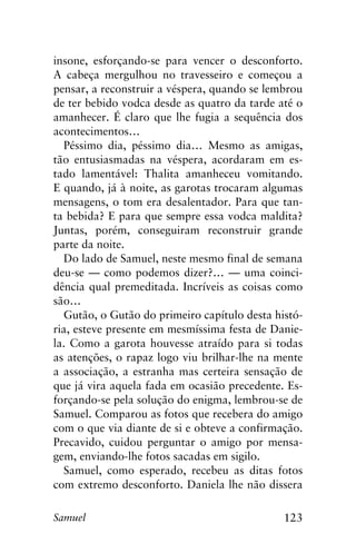 123Samuel
insone, esforçando-se para vencer o desconforto.
A cabeça mergulhou no travesseiro e começou a
pensar, a reconstruir a véspera, quando se lembrou
de ter bebido vodca desde as quatro da tarde até o
amanhecer. É claro que lhe fugia a sequência dos
acontecimentos…
Péssimo dia, péssimo dia… Mesmo as amigas,
tão entusiasmadas na véspera, acordaram em es-
tado lamentável: Thalita amanheceu vomitando.
E quando, já à noite, as garotas trocaram algumas
mensagens, o tom era desalentador. Para que tan-
ta bebida? E para que sempre essa vodca maldita?
Juntas, porém, conseguiram reconstruir grande
parte da noite.
Do lado de Samuel, neste mesmo final de semana
deu-se — como podemos dizer?… — uma coinci-
dência qual premeditada. Incríveis as coisas como
são…
Gutão, o Gutão do primeiro capítulo desta histó-
ria, esteve presente em mesmíssima festa de Danie-
la. Como a garota houvesse atraído para si todas
as atenções, o rapaz logo viu brilhar-lhe na mente
a associação, a estranha mas certeira sensação de
que já vira aquela fada em ocasião precedente. Es-
forçando-se pela solução do enigma, lembrou-se de
Samuel. Comparou as fotos que recebera do amigo
com o que via diante de si e obteve a confirmação.
Precavido, cuidou perguntar o amigo por mensa-
gem, enviando-lhe fotos sacadas em sigilo.
Samuel, como esperado, recebeu as ditas fotos
com extremo desconforto. Daniela lhe não dissera
 