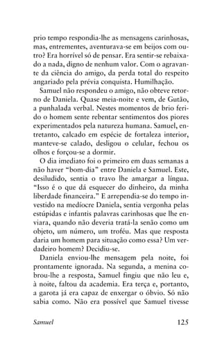 125Samuel
prio tempo respondia-lhe as mensagens carinhosas,
mas, entrementes, aventurava-se em beijos com ou-
tro? Era horrível só de pensar. Era sentir-se rebaixa-
do a nada, digno de nenhum valor. Com o agravan-
te da ciência do amigo, da perda total do respeito
angariado pela prévia conquista. Humilhação.
Samuel não respondeu o amigo, não obteve retor-
no de Daniela. Quase meia-noite e vem, de Gutão,
a punhalada verbal. Nestes momentos de brio feri-
do o homem sente rebentar sentimentos dos piores
experimentados pela natureza humana. Samuel, en-
tretanto, calcado em espécie de fortaleza interior,
manteve-se calado, desligou o celular, fechou os
olhos e forçou-se a dormir.
O dia imediato foi o primeiro em duas semanas a
não haver “bom-dia” entre Daniela e Samuel. Este,
desiludido, sentia o travo lhe amargar a língua.
“Isso é o que dá esquecer do dinheiro, da minha
liberdade financeira.” E arrependia-se do tempo in-
vestido na medíocre Daniela, sentia vergonha pelas
estúpidas e infantis palavras carinhosas que lhe en-
viara, quando não deveria tratá-la senão como um
objeto, um número, um troféu. Mas que resposta
daria um homem para situação como essa? Um ver-
dadeiro homem? Decidiu-se.
Daniela enviou-lhe mensagem pela noite, foi
prontamente ignorada. Na segunda, a menina co-
brou-lhe a resposta, Samuel fingiu que não leu e,
à noite, faltou da academia. Era terça e, portanto,
a garota já era capaz de enxergar o óbvio. Só não
sabia como. Não era possível que Samuel tivesse
 