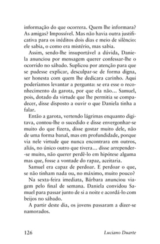 126 Luciano Duarte
informação do que ocorrera. Quem lhe informara?
As amigas? Impossível. Mas não havia outra justifi-
cativa para os inéditos dois dias e meio de silêncio:
ele sabia, o como era mistério, mas sabia.
Assim, sendo-lhe insuportável a dúvida, Danie-
la anunciou por mensagem querer confessar-lhe o
ocorrido no sábado. Suplicou por atenção para que
se pudesse explicar, desculpar-se de forma digna,
ser honesta com quem lhe dedicara carinho. Aqui
poderíamos levantar a pergunta: se era esse o reco-
nhecimento da garota, por que ela não… Samuel,
pois, dotado da virtude que lhe permitia se compa-
decer, disse disposto a ouvir o que Daniela tinha a
falar.
Então a garota, vertendo lágrimas enquanto digi-
tava, contou-lhe o sucedido e disse envergonhar-se
muito do que fizera, disse gostar muito dele, não
de uma forma banal, mas em profundidade, porque
via nele virtude que nunca encontrara em outros,
aliás, no único outro que tivera… disse arrepender-
-se muito, não querer perdê-lo em hipótese alguma
mas que, fosse a vontade do rapaz, aceitaria.
Samuel era capaz de perdoar. E perdoar o que,
se não tinham nada ou, no máximo, muito pouco?
Na sexta-feira imediata, Bárbara anunciou via-
gem pelo final de semana. Daniela convidou Sa-
muel para passar junto de si a noite e acordá-lo com
beijos no sábado.
A partir deste dia, os jovens passaram a dizer-se
namorados.
 