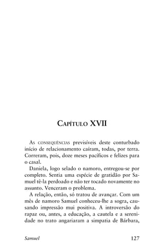 127Samuel
Capítulo XVII
As consequências previsíveis deste conturbado
início de relacionamento caíram, todas, por terra.
Correram, pois, doze meses pacíficos e felizes para
o casal.
Daniela, logo selado o namoro, entregou-se por
completo. Sentia uma espécie de gratidão por Sa-
muel tê-la perdoado e não ter tocado novamente no
assunto. Venceram o problema.
A relação, então, só tratou de avançar. Com um
mês de namoro Samuel conheceu-lhe a sogra, cau-
sando impressão mui positiva. A introversão do
rapaz ou, antes, a educação, a cautela e a sereni-
dade no trato angariaram a simpatia de Bárbara,
 