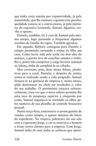 128 Luciano Duarte
que tinha certa repulsa por expansividade, já pela
maturidade, que lhe ensinara o quanto essa peculiar
qualidade associa-se a outras piores, já pela memó-
ria do expansivo Leonardo. Samuel, digamos, era-
-lhe o oposto.
Daniela, também, foi à casa de Samuel pelo mes-
mo tempo, logo passando a frequentar algumas
reuniões da família do rapaz. Também agradou.
Em seguida, Bárbara conseguiu para Daniela o
estágio prometido, tornando a rotina da filha um
caos. Como havia aula pela tarde em dois dias da
semana, a garota teve de conciliar estudos e traba-
lho e, posto não cumprisse a carga horária semanal
na labuta, tinha de completá-la ao sábado.
Mas correram, pois, doze meses felizes, produ-
tivos para o casal. Daniela, a despeito da rotina,
sentia-se realizada vendo a vida progredir. Samuel
firmara-se na gerência da empresa e, nestes meses,
pôde demonstrar ao chefe em resultados o valor
do seu trabalho. O patrimônio crescera substan-
cialmente, uma vez que o novo salário permitia-lhe
uma taxa de poupança superior à cinquenta por
cento. Samuel regozijava-se correndo os olhos pe-
los números de sua planilha de controle financeiro
pessoal.
Numa terça-feira, estacionava o jovem gerente de
vendas, como sempre, a quinze minutos do início
do expediente. Na véspera, palestrara em sua sala
com o experiente Jorge, a ver se motivava o homem
a trazer novos clientes para a empresa. Com Jorge,
Samuel tinha de usar todas as sutilezas que apren-
 