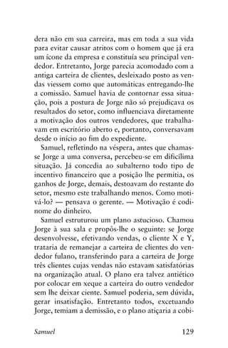 129Samuel
dera não em sua carreira, mas em toda a sua vida
para evitar causar atritos com o homem que já era
um ícone da empresa e constituía seu principal ven-
dedor. Entretanto, Jorge parecia acomodado com a
antiga carteira de clientes, desleixado posto as ven-
das viessem como que automáticas entregando-lhe
a comissão. Samuel havia de contornar essa situa-
ção, pois a postura de Jorge não só prejudicava os
resultados do setor, como influenciava diretamente
a motivação dos outros vendedores, que trabalha-
vam em escritório aberto e, portanto, conversavam
desde o início ao fim do expediente.
Samuel, refletindo na véspera, antes que chamas-
se Jorge a uma conversa, percebeu-se em dificílima
situação. Já concedia ao subalterno todo tipo de
incentivo financeiro que a posição lhe permitia, os
ganhos de Jorge, demais, destoavam do restante do
setor, mesmo este trabalhando menos. Como moti-
vá-lo? — pensava o gerente. — Motivação é codi-
nome do dinheiro.
Samuel estruturou um plano astucioso. Chamou
Jorge à sua sala e propôs-lhe o seguinte: se Jorge
desenvolvesse, efetivando vendas, o cliente X e Y,
trataria de remanejar a carteira de clientes do ven-
dedor fulano, transferindo para a carteira de Jorge
três clientes cujas vendas não estavam satisfatórias
na organização atual. O plano era talvez antiético
por colocar em xeque a carteira do outro vendedor
sem lhe deixar ciente. Samuel poderia, sem dúvida,
gerar insatisfação. Entretanto todos, excetuando
Jorge, temiam a demissão, e o plano atiçaria a cobi-
 