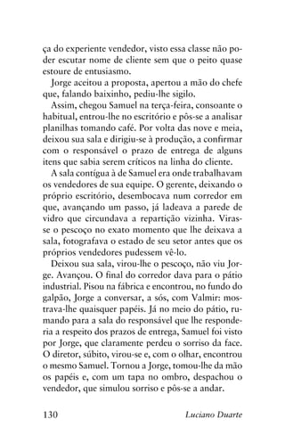 130 Luciano Duarte
ça do experiente vendedor, visto essa classe não po-
der escutar nome de cliente sem que o peito quase
estoure de entusiasmo.
Jorge aceitou a proposta, apertou a mão do chefe
que, falando baixinho, pediu-lhe sigilo.
Assim, chegou Samuel na terça-feira, consoante o
habitual, entrou-lhe no escritório e pôs-se a analisar
planilhas tomando café. Por volta das nove e meia,
deixou sua sala e dirigiu-se à produção, a confirmar
com o responsável o prazo de entrega de alguns
itens que sabia serem críticos na linha do cliente.
A sala contígua à de Samuel era onde trabalhavam
os vendedores de sua equipe. O gerente, deixando o
próprio escritório, desembocava num corredor em
que, avançando um passo, já ladeava a parede de
vidro que circundava a repartição vizinha. Viras-
se o pescoço no exato momento que lhe deixava a
sala, fotografava o estado de seu setor antes que os
próprios vendedores pudessem vê-lo.
Deixou sua sala, virou-lhe o pescoço, não viu Jor-
ge. Avançou. O final do corredor dava para o pátio
industrial. Pisou na fábrica e encontrou, no fundo do
galpão, Jorge a conversar, a sós, com Valmir: mos-
trava-lhe quaisquer papéis. Já no meio do pátio, ru-
mando para a sala do responsável que lhe responde-
ria a respeito dos prazos de entrega, Samuel foi visto
por Jorge, que claramente perdeu o sorriso da face.
O diretor, súbito, virou-se e, com o olhar, encontrou
o mesmo Samuel. Tornou a Jorge, tomou-lhe da mão
os papéis e, com um tapa no ombro, despachou o
vendedor, que simulou sorriso e pôs-se a andar.
 