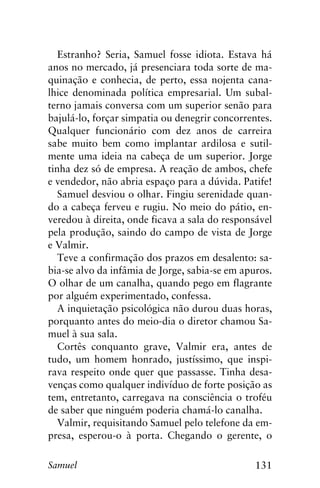 131Samuel
Estranho? Seria, Samuel fosse idiota. Estava há
anos no mercado, já presenciara toda sorte de ma-
quinação e conhecia, de perto, essa nojenta cana-
lhice denominada política empresarial. Um subal-
terno jamais conversa com um superior senão para
bajulá-lo, forçar simpatia ou denegrir concorrentes.
Qualquer funcionário com dez anos de carreira
sabe muito bem como implantar ardilosa e sutil-
mente uma ideia na cabeça de um superior. Jorge
tinha dez só de empresa. A reação de ambos, chefe
e vendedor, não abria espaço para a dúvida. Patife!
Samuel desviou o olhar. Fingiu serenidade quan-
do a cabeça ferveu e rugiu. No meio do pátio, en-
veredou à direita, onde ficava a sala do responsável
pela produção, saindo do campo de vista de Jorge
e Valmir.
Teve a confirmação dos prazos em desalento: sa-
bia-se alvo da infâmia de Jorge, sabia-se em apuros.
O olhar de um canalha, quando pego em flagrante
por alguém experimentado, confessa.
A inquietação psicológica não durou duas horas,
porquanto antes do meio-dia o diretor chamou Sa-
muel à sua sala.
Cortês conquanto grave, Valmir era, antes de
tudo, um homem honrado, justíssimo, que inspi-
rava respeito onde quer que passasse. Tinha desa-
venças como qualquer indivíduo de forte posição as
tem, entretanto, carregava na consciência o troféu
de saber que ninguém poderia chamá-lo canalha.
Valmir, requisitando Samuel pelo telefone da em-
presa, esperou-o à porta. Chegando o gerente, o
 